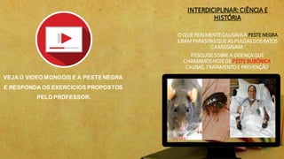 INTERDICIPLINAR: CIÊNCIA E
HISTÓRIA
O QUEREALMENTECAUSAVAA PESTENEGRA
ERAM PARASITASQUEAS PULGASDOSRATOS
CARREGAVAM.
PESQUISESOBREA DOENÇAQUE
CHAMAMOSHOJEDE PESTEBUBÔNICA:
CAUSAS, TRATAMENTOE PREVENÇÃO.
VEJA O VIDEO MONGÓIS E A PESTE NEGRA
E RESPONDA OS EXERCICIOS PROPOSTOS
PELO PROFESSOR.
 