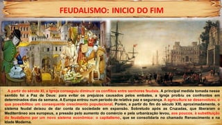 FEUDALISMO: INICIO DO FIM
A partir do século XI, a Igreja conseguiu diminuir os conflitos entre senhores feudais. A principal medida tomada nesse
sentido foi a Paz de Deus: para evitar os prejuízos causados pelos embates, a Igreja proibiu os confrontos em
determinados dias da semana. A Europa entrou num período de relativa paz e segurança. A agricultura se desenvolveu, o
que possibilitou um consequente crescimento populacional. Porém, a partir do fim do século XIII, aproximadamente, o
sistema feudal deixou de dar conta da sociedade em expansão. Sobretudo após as Cruzadas, que liberaram o
Mediterrâneo aos europeus, a pressão pelo aumento do comércio e pela urbanização levou, aos poucos, à substituição
do feudalismo por um novo sistema econômico: o capitalismo, que se consolidaria no chamado Renascimento e na
Idade Moderna.
 