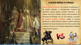 O Reino Franco (França) foi, dentre os bárbaros, o
de maior duração e estabilidade fundado no
Ocidente. Carlos Martel ganhou prestígio e se
tornou rei com a vitória contra os muçulmanos na
Batalha de Poitiers, em 732, que impediu o avanço
do Império Islâmico (árabes) sobre a Europa
Ocidental. O Reino Franco atingiu o apogeu durante
o reinado de Carlos Magno que fez uma aliança com
a Igreja Católica e se tornou Imperador do Império
e Protetor da Igreja.
A IDADE MÉDIA:O COMEÇO
 