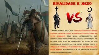 RIVALIDADE E MEDO
A partir do século V(5), com o enfraquecimento do Império
Romano, a Europa passou a sofrer diversas invasões dos
povos bárbaros como Vimos anteriormente. Eles
destruíram as instituições romanas, mas com exceção dos
francos cujo reino se desmoronou no século IX, não
conseguiram substituí-las por outro Estado forte. A
tomada do controle do comércio no mar Mediterrâneo
pelos árabes, nos séculos VII e VIII, deixou os europeus
ainda mais enfraquecidos.
 