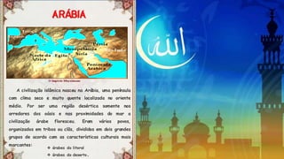 Á
A civilização islâmica nasceu na Arábia, uma península
com clima seco e muito quente localizada no oriente
médio. Por ser uma região desértica somente nos
arredores dos oásis e nas proximidades do mar a
civilização árabe floresceu. Eram vários povos,
organizados em tribos ou clãs, divididos em dois grandes
grupos de acordo com as características culturais mais
marcantes:
 árabes do litoral
 árabes do deserto.
 