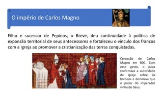 O império de Carlos Magno
Filho e sucessor de Pepinos, o Breve, deu continuidade à política de
expansão territorial de seus antecessores e fortaleceu o vínculo dos francos
com a Igreja ao promover a cristianização das terras conquistadas.
Coroação de Carlos
Magno em 800. Com
esse gesto, o papa
reafirmava a autoridade
da Igreja sobre os
homens e declarava que
o poder do imperador
vinha de Deus.
 