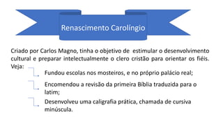 Renascimento Carolíngio
Criado por Carlos Magno, tinha o objetivo de estimular o desenvolvimento
cultural e preparar intelectualmente o clero cristão para orientar os fiéis.
Veja:
Fundou escolas nos mosteiros, e no próprio palácio real;
Encomendou a revisão da primeira Bíblia traduzida para o
latim;
Desenvolveu uma caligrafia prática, chamada de cursiva
minúscula.
 