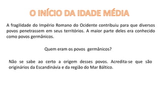 A fragilidade do Império Romano do Ocidente contribuiu para que diversos
povos penetrassem em seus territórios. A maior parte deles era conhecido
como povos germânicos.
Quem eram os povos germânicos?
Não se sabe ao certo a origem desses povos. Acredita-se que são
originários da Escandinávia e da região do Mar Báltico.
 