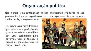 Não tinham uma organização política centralizada em torno de um
governante. Eles se organizavam em clãs, agrupamentos de pessoas
unidas por laços de parentescos.
Possuíam uma forte tradição
guerreira e nos períodos de
guerra, o chefe era escolhido
por uma assembleia para
governar. Com o tempo, a
função de chefe guerreiro se
tornou hereditária.
 