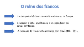 Um dos povos bárbaros que mais se destacou na Europa.
Ocuparam a Gália, atual França, e se expandiram por
outros territórios.
A expansão do reino ganhou impulso com Clóvis (466 – 511).
 