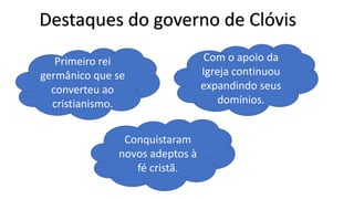 Destaques do governo de Clóvis
Primeiro rei
germânico que se
converteu ao
cristianismo.
Com o apoio da
Igreja continuou
expandindo seus
domínios.
Conquistaram
novos adeptos à
fé cristã.
 