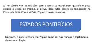 Já no século VIII, as relações com a Igreja se estreitaram quando o papa
solicita a ajuda de Pepino, o Breve, para lutar contra os lombardos na
Península Itália. Com a vitória, Pepino cria os chamados
ESTADOS PONTIFÍCIOS
Em troca, o papa reconheceu Pepino como rei dos francos e legitimou a
dinastia carolíngia.
 