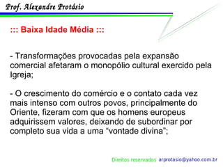 ::: Baixa Idade Média ::: - Transformações provocadas pela expansão comercial afetaram o monopólio cultural exercido pela Igreja; - O crescimento do comércio e o contato cada vez mais intenso com outros povos, principalmente do Oriente, fizeram com que os homens europeus adquirissem valores, deixando de subordinar por completo sua vida a uma “vontade divina”; 