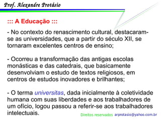::: A Educação ::: - No contexto do renascimento cultural, destacaram-se as universidades, que a partir do século XII, se tornaram excelentes centros de ensino; - Ocorreu a transformação das antigas escolas monásticas e das catedrais, que basicamente desenvolviam o estudo de textos religiosos, em centros de estudos inovadores e brilhantes; - O terma  universitas , dada inicialmente à coletividade humana com suas liberdades e aos trabalhadores de um ofício, logou passou a referir-se aos trabalhadores intelectuais. 