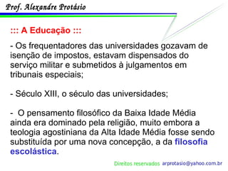 ::: A Educação ::: - Os frequentadores das universidades gozavam de isenção de impostos, estavam dispensados do serviço militar e submetidos à julgamentos em tribunais especiais; - Século XIII, o século das universidades; -  O pensamento filosófico da Baixa Idade Média ainda era dominado pela religião, muito embora a teologia agostiniana da Alta Idade Média fosse sendo substituída por uma nova concepção, a da  filosofia escolástica . 