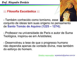 ::: Filosofia Escolástica ::: - Também conhecido como tomismo, esse  conjunto de ideias tem suas origens no pensamento de  Santo Tomás de Aquino (1225 – 1274) ; - Professor na universidade de Paris e autor de Suma Teológica, inspirou-se em Aristóteles; - Desenvolveu a tese de que o progresso humano não dependia apenas da vontade divina, mas também do esforço do homem. 