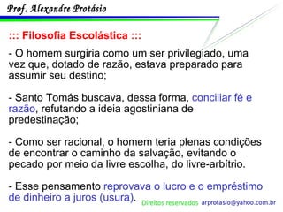 ::: Filosofia Escolástica ::: - O homem surgiria como um ser privilegiado, uma vez que, dotado de razão, estava preparado para assumir seu destino; - Santo Tomás buscava, dessa forma,  conciliar fé e razão , refutando a ideia agostiniana de predestinação; - Como ser racional, o homem teria plenas condições de encontrar o caminho da salvação, evitando o pecado por meio da livre escolha, do livre-arbítrio. - Esse pensamento  reprovava o lucro e o empréstimo de dinheiro a juros (usura) . 