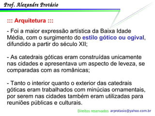 ::: Arquitetura ::: - Foi a maior expressão artística da Baixa Idade Média, com o surgimento do  estilo gótico ou ogival , difundido a partir do século XII; - As catedrais góticas eram construídas unicamente nas cidades e apresentava um aspecto de leveza, se comparadas com as românicas; - Tanto o interior quanto o exterior das catedrais góticas eram trabalhados com minúcias ornamentais, por serem nas cidades também eram utilizadas para reuniões públicas e culturais. 