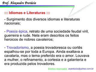 ::: Idiomas e Literaturas ::: - Surgimento dos diversos idiomas e literaturas nacionais; -  Poesia épica , retrato de uma sociedade feudal viril, guerreira e rude. Nela eram descritos os feitos heroicos de nobres cavaleiros; -  Trovadorismo , a poesia trovadoresca ou cortês espalhou-se por toda a Europa. Ainda exaltava a cavalaria, mas o tema preferido era o amor. Louvava a mulher, o refinamento, a cortesia e a galanteria e era produzida pelos trovadores. 