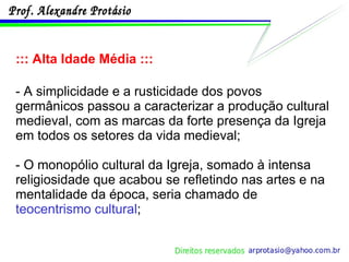 ::: Alta Idade Média ::: - A simplicidade e a rusticidade dos povos germânicos passou a caracterizar a produção cultural medieval, com as marcas da forte presença da Igreja em todos os setores da vida medieval; - O monopólio cultural da Igreja, somado à intensa religiosidade que acabou se refletindo nas artes e na mentalidade da época, seria chamado de  teocentrismo cultural ; 