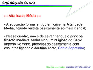 ::: Alta Idade Média ::: - A educação formal entrou em crise na Alta Idade Média, ficando restrita basicamente ao meio clerical; - Nesse quadro, não é de estranhar que o principal filósofo medieval tenha sido um religioso do Baixo Império Romano, preocupado basicamente com assuntos ligados à doutrina cristã,  Santo Agostinho ; 