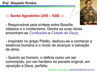 ::: Santo Agostinho (345 – 430) ::: - Responsável pela síntese entre filosofia  clássica e o cristianismo. Dentre as suas obras encontram-se  Confissões  e  Cidade de Deus ; - Inspirado no grego Platão, dedicou-se a conhecer a essência humana e o modo de alcançar a salvação da alma; - Quanto ao homem, o definia como um ser corrompido, por ser herdeiro do pecado original, em oposição a Deus, perfeito. 
