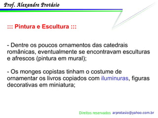 ::: Pintura e Escultura ::: - Dentre os poucos ornamentos das catedrais românicas, eventualmente se encontravam esculturas e afrescos (pintura em mural); - Os monges copistas tinham o costume de ornamentar os livros copiados com  iluminuras , figuras decorativas em miniatura; 