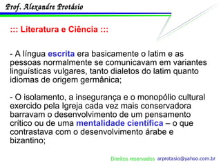 ::: Literatura e Ciência ::: - A língua  escrita  era basicamente o latim e as pessoas normalmente se comunicavam em variantes linguísticas vulgares, tanto dialetos do latim quanto idiomas de origem germânica; - O isolamento, a insegurança e o monopólio cultural exercido pela Igreja cada vez mais conservadora barravam o desenvolvimento de um pensamento crítico ou de uma  mentalidade científica  – o que contrastava com o desenvolvimento árabe e bizantino; 