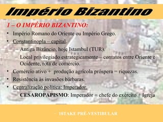 1 – O IMPÉRIO BIZANTINO: Império Romano do Oriente ou Império Grego. Constantinopla – capital . Antiga Bizâncio, hoje Istambul (TUR). Local privilegiado estrategicamente – contatos entre Oriente e Ocidente, rota de comércio. Comércio ativo +  produção agrícola próspera = riquezas. Resistência às invasões bárbaras. Centralização política: Imperador. CESAROPAPISMO : Imperador = chefe do exército + Igreja Império Bizantino 10TAKE PRÉ-VESTIBULAR 