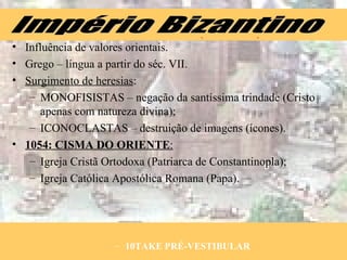 Influência de valores orientais. Grego – língua a partir do séc. VII. Surgimento de heresias : MONOFISISTAS – negação da santíssima trindade (Cristo apenas com natureza divina); ICONOCLASTAS – destruição de imagens (ícones). 1054:   CISMA DO ORIENTE : Igreja Cristã Ortodoxa (Patriarca de Constantinopla); Igreja Católica Apostólica Romana (Papa). 10TAKE PRÉ-VESTIBULAR Império Bizantino 