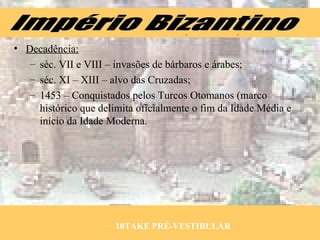 Decadência: séc. VII e VIII – invasões de bárbaros e árabes; séc. XI – XIII – alvo das Cruzadas; 1453 – Conquistados pelos Turcos Otomanos (marco histórico que delimita oficialmente o fim da Idade Média e início da Idade Moderna. 10TAKE PRÉ-VESTIBULAR Império Bizantino 
