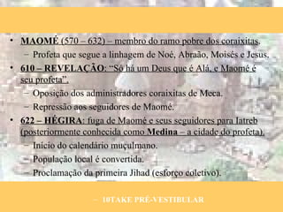 MAOMÉ  (570 – 632) – membro do ramo pobre dos coraixitas . Profeta que segue a linhagem de Noé, Abraão, Moisés e Jesus. 610 – REVELAÇÃO : “Só há um Deus que é Alá, e Maomé é seu profeta”. Oposição dos administradores coraixitas de Meca. Repressão aos seguidores de Maomé. 622 – HÉGIRA : fuga de Maomé e seus seguidores para Iatreb (posteriormente conhecida como  Medina  – a cidade do profeta). Início do calendário muçulmano. População local é convertida. Proclamação da primeira Jihad (esforço coletivo). 10TAKE PRÉ-VESTIBULAR 