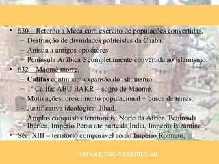 630 – Retorno a Meca com exército de populações convertidas. Destruição de divindades politeístas da Caaba. Anistia a antigos opositores. Península Arábica é completamente convertida ao islamismo. 632 – Maomé morre. Califas  continuam expansão do islamismo. 1º Califa: ABU BAKR – sogro de Maomé. Motivações: crescimento populacional + busca de terras. Justificativa ideológica: Jihad. Amplas conquistas territoriais: Norte da África, Península Ibérica, Império Persa até parte da Índia, Império Bizantino. Séc. XIII – território comparável ao do Império Romano. 10TAKE PRÉ-VESTIBULAR 