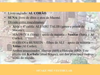 Livro sagrado:  AL CORÃO . SUNA : livro de ditos e atos de Maomé. Divisão entre muçulmanos : Após o 4º califa: ALI ABU TALIB (genro e primo de Maomé); MAOWIYA (Síria) – apoio da maioria –  Sunitas  (Suna + Al Corão); HASSAN e HUSSEIN – filhos de ALI – apoio da minoria –  Xiitas  (Al Corão); Ambos assassinados. Hassan (669) e Hussein (680). Este último em  Karbala  (atual Iraque), um dos principais centros xiitas do mundo. 10TAKE PRÉ-VESTIBULAR 