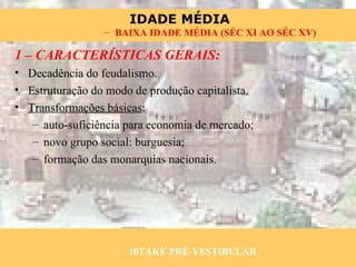 1 – CARACTERÍSTICAS GERAIS: Decadência do feudalismo. Estruturação do modo de produção capitalista. Transformações básicas : auto-suficiência para economia de mercado; novo grupo social: burguesia; formação das monarquias nacionais. 10TAKE PRÉ-VESTIBULAR BAIXA IDADE MÉDIA (SÉC XI AO SÉC XV) 