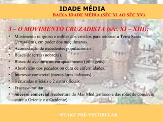 3 – O MOVIMENTO CRUZADISTA (séc. XI – XIII): Movimento religioso e militar dos cristãos para retomar a Terra Santa (Jerusalém), em poder dos muçulmanos. Acomodação de excedentes populacionais. Busca de terras (nobreza). Busca de aventura ou enriquecimento (pilhagens). Absolvição dos pecados ou cura de enfermidades. Interesse comercial (mercadores italianos). 8 cruzadas oficiais e 2 extra oficiais. Fracasso militar. Sucesso comercial  (reabertura do Mar Mediterrâneo e das rotas de comércio entre o Oriente e o Ocidente). 10TAKE PRÉ-VESTIBULAR BAIXA IDADE MÉDIA (SÉC XI AO SÉC XV) 