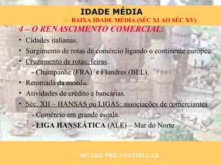 4 – O RENASCIMENTO COMERCIAL: Cidades italianas. Surgimento de rotas de comércio ligando o continente europeu. Cruzamento de rotas: feiras . - Champanhe (FRA)  e Flandres (BEL). Retomada da moeda. Atividades de crédito e bancárias. Séc. XII – HANSAS ou LIGAS: associações de comerciantes . - Comércio em grande escala. -  LIGA HANSEÁTICA  (ALE) – Mar do Norte 10TAKE PRÉ-VESTIBULAR BAIXA IDADE MÉDIA (SÉC XI AO SÉC XV) 