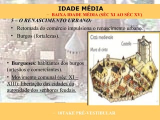 5 – O RENASCIMENTO URBANO: Retomada do comércio impulsiona o renascimento urbano. Burgos (fortalezas). Burgueses : habitantes dos burgos (artesãos e comerciantes). Movimento comunal (séc. XI – XIII): libertação das cidades da autoridade dos senhores feudais. 10TAKE PRÉ-VESTIBULAR BAIXA IDADE MÉDIA (SÉC XI AO SÉC XV) 