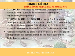 GUILDAS : associações de mercadores (monopólio do comércio local, controle da concorrência estrangeira, regulamentação de preços). CORPORAÇÕES DE OFÍCIO : associações de artesãos (monopólio das atividades artesanais, controle da concorrência, regulamentação de preços, estabelecimento de normas de produção, controle de qualidade e assistência aos membros). Formação de grupo de grandes comerciantes e artesãos que se sobrepunham aos demais, impondo seu poder econômico. Trabalho assalariado. 10TAKE PRÉ-VESTIBULAR BAIXA IDADE MÉDIA (SÉC XI AO SÉC XV) 
