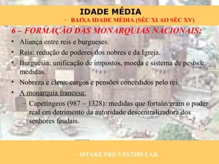 6 – FORMAÇÃO DAS MONARQUIAS NACIONAIS: Aliança entre reis e burgueses. Reis: redução de poderes dos nobres e da Igreja. Burguesia: unificação de impostos, moeda e sistema de pesos e medidas. Nobreza e clero: cargos e pensões concedidos pelo rei. A monarquia francesa: Capetíngeos (987 – 1328): medidas que fortaleceram o poder real em detrimento da autoridade descentralizadora dos senhores feudais. 10TAKE PRÉ-VESTIBULAR BAIXA IDADE MÉDIA (SÉC XI AO SÉC XV) 