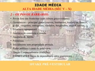 2 – OS POVOS BÁRBAROS: Povos fora das fronteiras (sem cultura greco-romana). Germânicos – principal grupo (suevos, lombardos, teutônicos, francos, godos, visigodos, ostrogodos, vândalos, burgúndios, anglos, saxões...). Economia agropastoril. Ausência de comércio e moeda. Ausência de escrita. Politeístas. Inicialmente sem propriedade privada. Poder político = casta de guerreiros. Direito Consuetudinário (tradição). COMITATUS  (laços de dependência entre guerreiros). 10TAKE PRÉ-VESTIBULAR 