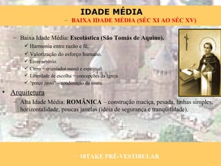 Baixa Idade Média:  Escolástica   (São Tomás de Aquino). Harmonia entre razão e fé. Valorização do esforço humano. Livre arbítrio. Clero = orientador moral e espiritual. Liberdade de escolha = concepções da Igreja. “ preço justo” – condenação da usura. Arquitetura Alta Idade Média:  ROMÂNICA  – construção maciça, pesada, linhas simples, horizontalidade, poucas janelas (idéia de segurança e tranqüilidade). 10TAKE PRÉ-VESTIBULAR BAIXA IDADE MÉDIA (SÉC XI AO SÉC XV) 