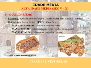 3 – O FEUDALISMO Economia:  agrícola, auto-suficiente (subsistência), sem comércio e moeda. Unidade econômica básica:  FEUDO  (benefício). MANSO SENHORIAL  – castelo + melhores terras. MANSO SERVIL  – terras arrendadas (lotes = glebas ou tenências). MANSO COMUNAL  – bosques e pastos (uso comum) Visão interna da casa dos servos 10TAKE PRÉ-VESTIBULAR 