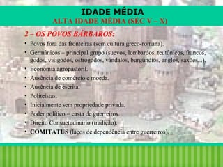 IDADE MÉDIA
ALTA IDADE MÉDIA (SÉC V – X)
2 – OS POVOS BÁRBAROS:
• Povos fora das fronteiras (sem cultura greco-romana).
• Germânicos – principal grupo (suevos, lombardos, teutônicos, francos,
godos, visigodos, ostrogodos, vândalos, burgúndios, anglos, saxões...).
• Economia agropastoril.
• Ausência de comércio e moeda.
• Ausência de escrita.
• Politeístas.
• Inicialmente sem propriedade privada.
• Poder político = casta de guerreiros.
• Direito Consuetudinário (tradição).
• COMITATUS (laços de dependência entre guerreiros).

iair@pop.com.br

Prof. Iair

 