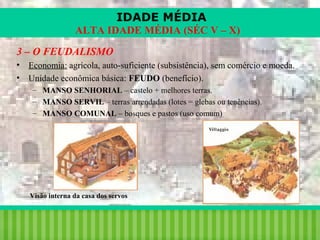 IDADE MÉDIA
ALTA IDADE MÉDIA (SÉC V – X)
3 – O FEUDALISMO
• Economia: agrícola, auto-suficiente (subsistência), sem comércio e moeda.
• Unidade econômica básica: FEUDO (benefício).
– MANSO SENHORIAL – castelo + melhores terras.
– MANSO SERVIL – terras arrendadas (lotes = glebas ou tenências).
– MANSO COMUNAL – bosques e pastos (uso comum)

Visão interna da casa dos servos

iair@pop.com.br

Prof. Iair

 