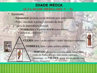 IDADE MÉDIA
ALTA IDADE MÉDIA (SÉC V – X)
• Sociedade:
– Estamental (posição social definida pelo nascimento).
– Poder vinculado à posse e extensão da terra.
– Laços de dependência pessoal:
 SUSERANIA e VASSALAGEM (entre nobres);
 SENHOR e SERVOS.

–CLERO: terra + poder político + poder ideológico (salvação)
–NOBREZA: terra + poder político (defesa)
–SERVOS: obrigações (corvéia, talha, banalidades,
tostão de Pedro, dízimo, mão-morta, capitação,
formariage...) e VILÕES: quase servos, porém com
menos obrigações

iair@pop.com.br

Prof. Iair

 
