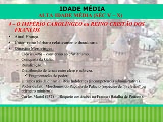 IDADE MÉDIA
ALTA IDADE MÉDIA (SÉC V – X)
4 – O IMPÉRIO CAROLÍNGEO ou REINO CRISTÃO DOS
FRANCOS
•
•
•

Atual França.
Único reino bárbaro relativamente duradouro.
Dinastia Merovíngea:
–
–
–
–

Clóvis (496) – conversão ao cristianismo.
Conquista da Gália.
Ruralização.
Distribuição de terras entre clero e nobreza.
 Fragmentação do poder.
– Últimos reis da dinastia: Reis Indolentes (incompetência administrativa).
– Poder de fato: Mordomos do Paço ou do Palácio (espécies de “prefeitos” ou
primeiro ministro).
– Carlos Martel (732) – Bloqueio aos árabes na França (Batalha de Poitiers).

iair@pop.com.br

Prof. Iair

 