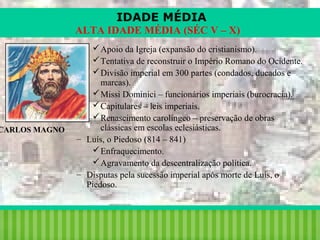 IDADE MÉDIA
ALTA IDADE MÉDIA (SÉC V – X)

CARLOS MAGNO

 Apoio da Igreja (expansão do cristianismo).
 Tentativa de reconstruir o Império Romano do Ocidente.
 Divisão imperial em 300 partes (condados, ducados e
marcas).
 Missi Dominici – funcionários imperiais (burocracia).
 Capitulares – leis imperiais.
 Renascimento carolíngeo – preservação de obras
clássicas em escolas eclesiásticas.
– Luís, o Piedoso (814 – 841)
 Enfraquecimento.
 Agravamento da descentralização política.
– Disputas pela sucessão imperial após morte de Luís, o
Piedoso.

iair@pop.com.br

Prof. Iair

 