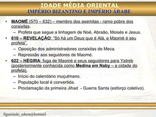 MAOMÉ  (570 – 632) – membro dos axemitas - ramo pobre dos coraixitas . Profeta que segue a linhagem de Noé, Abraão, Moisés e Jesus. 610 – REVELAÇÃO : “Só há um Deus que é Alá, e Maomé é seu profeta”. Oposição dos administradores coraixitas de Meca. Repressão aos seguidores de Maomé. 622 – HÉGIRA : fuga de Maomé e seus seguidores para Yatreb (posteriormente conhecida como  Medina em Naby  – a cidade do profeta). Início do calendário muçulmano. População local é convertida. Proclamação da primeira Jihad  - Guerra Santa (esforço coletivo). 