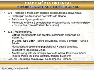 630 – Retorno a Meca com exército de populações convertidas. Destruição de divindades politeístas da Caaba. Anistia a antigos opositores. Península Arábica é completamente convertida ao islamismo (Islão – mundo dos crentes/Estado Teocrático) 632 – Maomé morre. Califas  (comandante dos crentes) continuam expansão do islamismo. 1º Califa:  Abu Bakr  – sogro de Maomé. Iniciou o avanço – Síria e Pérsia. Motivações: crescimento populacional + busca de terras. Justificativa ideológica: Jihad. Amplas conquistas territoriais: Norte da África, Península Ibérica, Império Persa até parte da Índia, Império Bizantino. Séc. XIII – território comparável ao do Império Romano. 