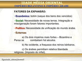 FATORES DA EXPANSÃO: Econômico:  botim (saque dos bens dos vencidos) Social:  Necessidade de novas terras. Integração e miscigenação foram fatores importantes. Político:  Necessidade de unificação do mundo árabe. Externas :  a) Os dois impérios mais fortes – Bizantino e Persa se  combatiam há séculos.  b) No ocidente, a fraqueza dos reinos bárbaros. c) Os árabes permitiam relativa liberdade religiosa. (Imposto do infiel). 
