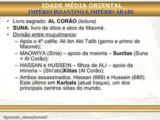 Livro sagrado:  AL CORÃO . (leitura) SUNA : livro de ditos e atos de Maomé. Divisão entre muçulmanos : Após o 4º califa: Ali ibn Abi Talib (genro e primo de Maomé); MAOWIYA (Síria) – apoio da maioria –  Sunitas  (Suna + Al Corão); HASSAN e HUSSEIN – filhos de ALI – apoio da minoria – (Shi’ats) Xiitas  (Al Corão); Ambos assassinados. Hassan (669) e Hussein (680). Este último em  Karbala  (atual Iraque), um dos principais centros xiitas do mundo. 