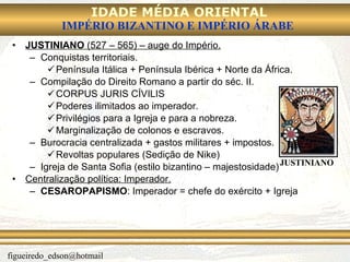 JUSTINIANO  (527 – 565) – auge do Império. Conquistas territoriais. Península Itálica + Península Ibérica + Norte da África. Compilação do Direito Romano a partir do séc. II. CORPUS JURIS CÍVILIS  Poderes ilimitados ao imperador. Privilégios para a Igreja e para a nobreza. Marginalização de colonos e escravos. Burocracia centralizada + gastos militares + impostos. Revoltas populares (Sedição de Nike) Igreja de Santa Sofia (estilo bizantino – majestosidade) Centralização política: Imperador. CESAROPAPISMO : Imperador = chefe do exército + Igreja JUSTINIANO 