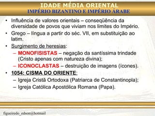Influência de valores orientais – conseqüência da diversidade de povos que viviam nos limites do Império. Grego – língua a partir do séc. VII, em substituição ao latim. Surgimento de heresias : MONOFISISTAS  – negação da santíssima trindade (Cristo apenas com natureza divina); ICONOCLASTAS  – destruição de imagens (ícones). 1054:   CISMA DO ORIENTE : Igreja Cristã Ortodoxa (Patriarca de Constantinopla); Igreja Católica Apostólica Romana (Papa). 